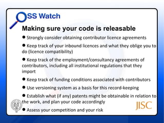 Making sure your code is releasable
 Strongly consider obtaining contributor licence agreements
 Keep track of your inbound licences and what they oblige you to
d
do (licence compatibility)
 Keep track of the employment/consultancy agreements of
contributors, including all institutional regulations that they
import
 Keep track of funding conditions associated with contributors
 Use versioning system as a basis for this record-keeping
 Establish what (if any) patents might be obtainable in relation to
the work, and plan your code accordingly
 Assess your competition and your risk
 