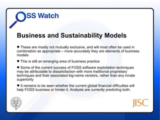 Business and Sustainability Models
 These are mostly not mutually exclusive, and will most often be used in
combination as appropriate – more accurately they are elements of business
models
 This is still an emerging area of business practice
 Some of the current success of FOSS software exploitation techniques
may be attributable to dissatisfaction with more traditional proprietary
techniques and their associated big-name vendors, rather than any innate
superiority
 It remains to be seen whether the current global financial difficulties will
help FOSS business or hinder it. Analysts are currently predicting both.
 