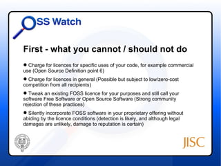 First - what you cannot / should not do
 Charge for licences for specific uses of your code, for example commercial
use (Open Source Definition point 6)
 Charge for licences in general (Possible but subject to low/zero-cost
competition from all recipients)
 Tweak an existing FOSS licence for your purposes and still call your
software Free Software or Open Source Software (Strong community
rejection of these practices)
 Silently incorporate FOSS software in your proprietary offering without
abiding by the licence conditions (detection is likely, and although legal
damages are unlikely, damage to reputation is certain)
 