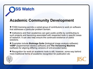 Academic Community Development
 FOSS licensing permits a varied group of contributors to work on software
that addresses a particular problem domain.
 Institutions and their academics can gain public profile by contributing to
such projects and becoming associated with respected tools in specific areas
of research. It can also help ensure the continued existence of useful
solutions.
 Examples include BioImage Suite (biological image analysis software)
YARP (experimental robotics software) and The Versioning Machine
(software for aligning differing versions of xml-encoded texts).
 Recognition for work on academic tools is still, however, some way behind
more traditional forms of academic recognition for publication etc
 