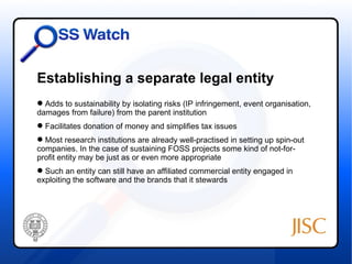 Establishing a separate legal entity
 Adds to sustainability by isolating risks (IP infringement, event organisation,
damages from failure) from the parent institution
 Facilitates donation of money and simplifies tax issues
 Most research institutions are already well-practised in setting up spin-out
companies. In the case of sustaining FOSS projects some kind of not-for-
profit entity may be just as or even more appropriate
 Such an entity can still have an affiliated commercial entity engaged in
exploiting the software and the brands that it stewards
 