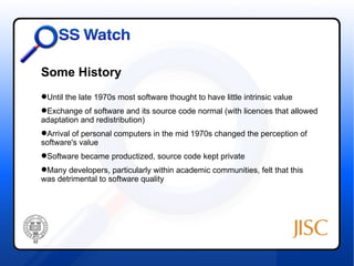 Some History
Until the late 1970s most software thought to have little intrinsic value
Exchange of software and its source code normal (with licences that allowed
adaptation and redistribution)
Arrival of personal computers in the mid 1970s changed the perception of
software's value
Software became productized, source code kept private
Many developers, particularly within academic communities, felt that this
was detrimental to software quality
 