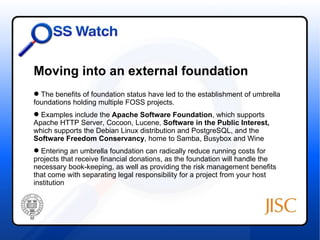 Moving into an external foundation
 The benefits of foundation status have led to the establishment of umbrella
foundations holding multiple FOSS projects.
 Examples include the Apache Software Foundation, which supports
Apache HTTP Server, Cocoon, Lucene, Software in the Public Interest,
which supports the Debian Linux distribution and PostgreSQL, and the
Software Freedom Conservancy, home to Samba, Busybox and Wine
 Entering an umbrella foundation can radically reduce running costs for
projects that receive financial donations, as the foundation will handle the
necessary book-keeping, as well as providing the risk management benefits
that come with separating legal responsibility for a project from your host
institution
 