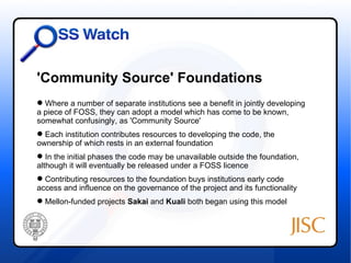'Community Source' Foundations
 Where a number of separate institutions see a benefit in jointly developing
a piece of FOSS, they can adopt a model which has come to be known,
somewhat confusingly, as 'Community Source'
 Each institution contributes resources to developing the code, the
ownership of which rests in an external foundation
 In the initial phases the code may be unavailable outside the foundation,
although it will eventually be released under a FOSS licence
 Contributing resources to the foundation buys institutions early code
access and influence on the governance of the project and its functionality
 Mellon-funded projects Sakai and Kuali both began using this model
 