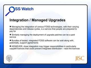 Integration / Managed Upgrades
 Managing the integration of various FOSS technologies, with their varying
dependencies and release cycles, is a service that people are prepared to
pay for
 Similarly managing the deployment of upgrade patches can be a paid
service
 Bundles of tested, integrated FOSS software can be sold along with,
potentially, support agreements
 HOWEVER, close integration may trigger responsibilities in particularly
copyleft licences that could prevent integrated distribution – read the licences
 