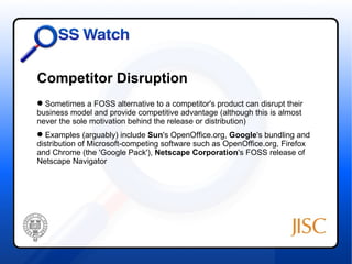 Competitor Disruption
 Sometimes a FOSS alternative to a competitor's product can disrupt their
business model and provide competitive advantage (although this is almost
never the sole motivation behind the release or distribution)
 Examples (arguably) include Sun's OpenOffice.org, Google's bundling and
distribution of Microsoft-competing software such as OpenOffice.org, Firefox
and Chrome (the 'Google Pack'), Netscape Corporation's FOSS release of
Netscape Navigator
 