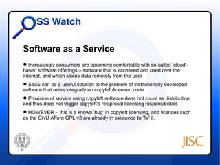 Software as a Service
 Increasingly consumers are becoming comfortable with so-called 'cloud'-
based software offerings – software that is accessed and used over the
internet, and which stores data remotely from the user
 SaaS can be a useful solution to the problem of institutionally developed
software that relies integrally on copyleft-licensed code
 Provision of service using copyleft software does not count as distribution,
and thus does not trigger copyleft's reciprocal licensing responsibilities
 HOWEVER – this is a known 'bug' in copyleft licensing, and licences such
as the GNU Affero GPL v3 are already in existence to 'fix' it.
 