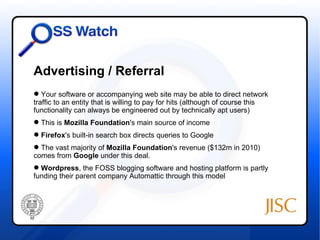 Advertising / Referral
 Your software or accompanying web site may be able to direct network
traffic to an entity that is willing to pay for hits (although of course this
functionality can always be engineered out by technically apt users)
 This is Mozilla Foundation's main source of income
 Firefox's built-in search box directs queries to Google
 The vast majority of Mozilla Foundation's revenue ($132m in 2010)
comes from Google under this deal.
 Wordpress, the FOSS blogging software and hosting platform is partly
funding their parent company Automattic through this model
 