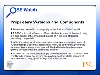 Proprietary Versions and Components
 Sometimes referred to disparagingly as the 'Bait and Switch' model
 A FOSS edition of software is offered which lacks some of the functionality
of a paid edition, either throughout its code or in the form of missing
proprietary components
 While the existence of better-supported or hardware-accredited forms of
FOSS offerings is generally accepted by the FOSS community, proprietary
components and versions are less well-liked (although there is perhaps
growing acceptance as the community matures)
 HOWEVER, this is another example of competing with the community. The
FOSS model means that anyone can produce freely available versions of
your paid functionality, given enough time and expertise
 