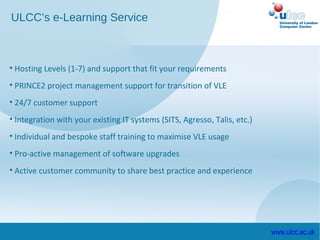 ULCC’s e-Learning Service



• Hosting Levels (1-7) and support that fit your requirements
• PRINCE2 project management support for transition of VLE
• 24/7 customer support
• Integration with your existing IT systems (SITS, Agresso, Talis, etc.)
• Individual and bespoke staff training to maximise VLE usage
• Pro-active management of software upgrades
• Active customer community to share best practice and experience




                                                                           www.ulcc.ac.uk
 