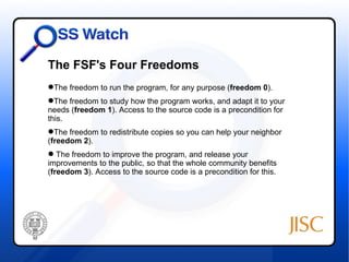 The FSF's Four Freedoms
The freedom to run the program, for any purpose (freedom 0).
The freedom to study how the program works, and adapt it to your
needs (freedom 1). Access to the source code is a precondition for
this.
The freedom to redistribute copies so you can help your neighbor
(freedom 2).
 The freedom to improve the program, and release your
improvements to the public, so that the whole community benefits
(freedom 3). Access to the source code is a precondition for this.
 