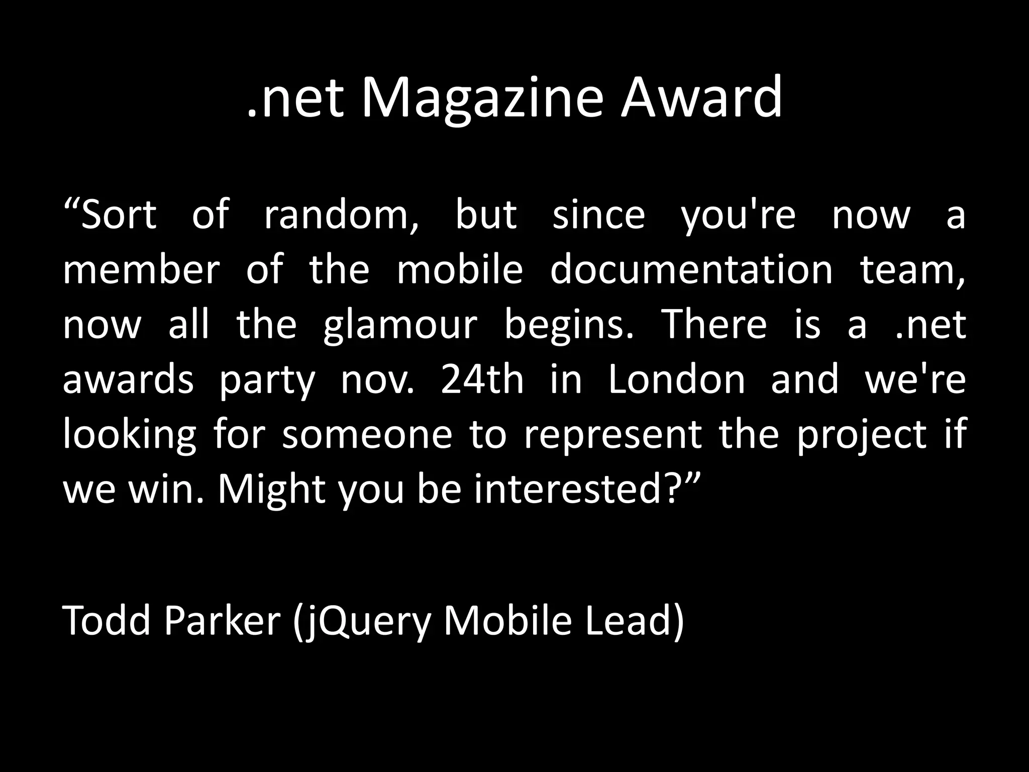 .net Magazine Award
“Sort of random, but since you're now a
member of the mobile documentation team,
now all the glamour begins. There is a .net
awards party nov. 24th in London and we're
looking for someone to represent the project if
we win. Might you be interested?”
Todd Parker (jQuery Mobile Lead)
 