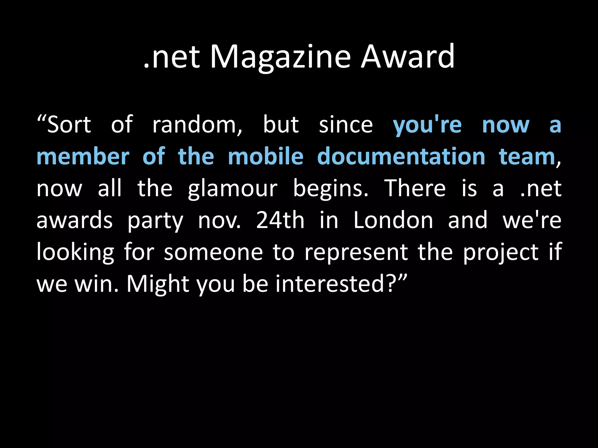 .net Magazine Award
“Sort of random, but since you're now a
member of the mobile documentation team,
now all the glamour begins. There is a .net
awards party nov. 24th in London and we're
looking for someone to represent the project if
we win. Might you be interested?”
 