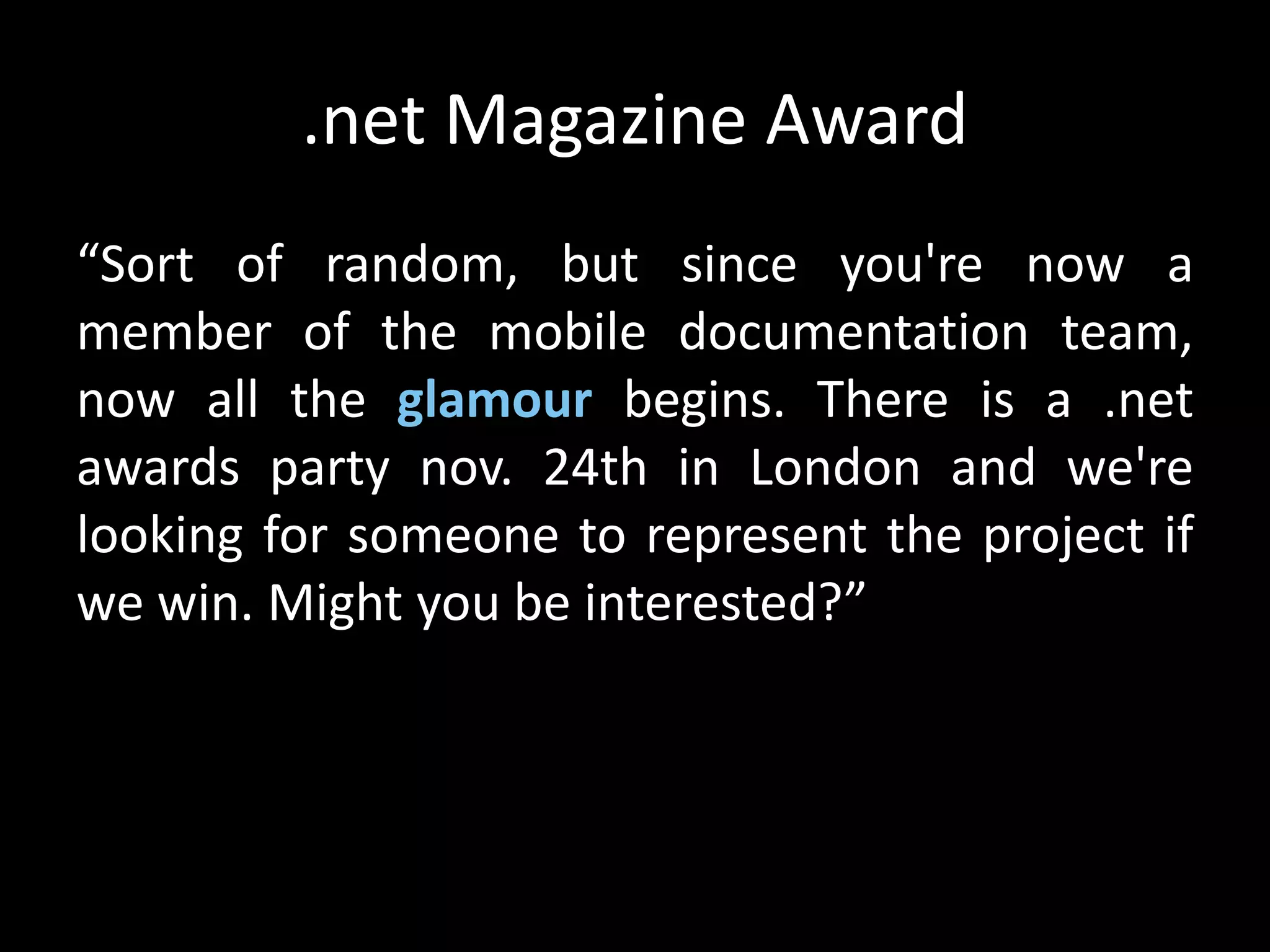 .net Magazine Award
“Sort of random, but since you're now a
member of the mobile documentation team,
now all the glamour begins. There is a .net
awards party nov. 24th in London and we're
looking for someone to represent the project if
we win. Might you be interested?”
 