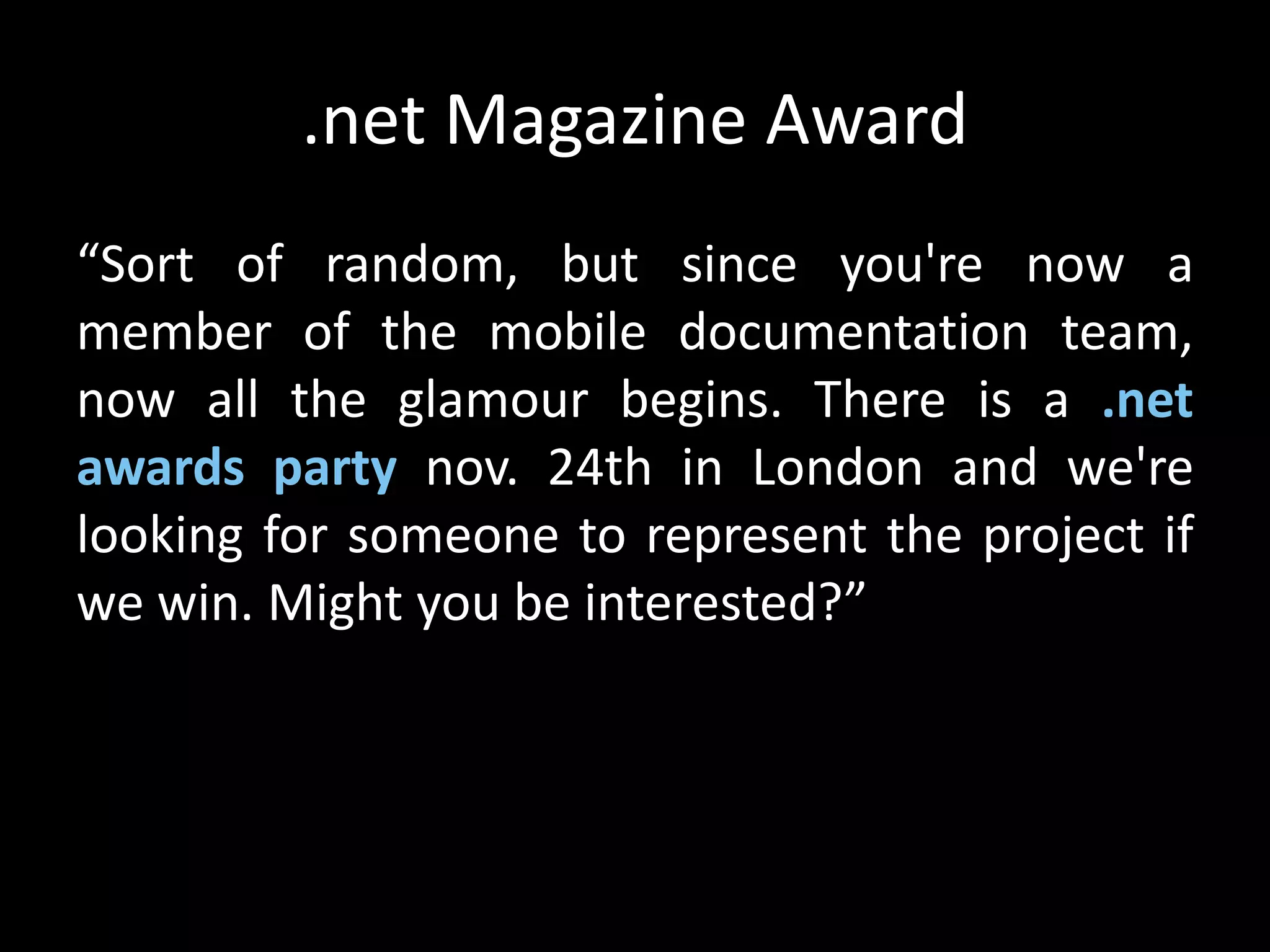 .net Magazine Award
“Sort of random, but since you're now a
member of the mobile documentation team,
now all the glamour begins. There is a .net
awards party nov. 24th in London and we're
looking for someone to represent the project if
we win. Might you be interested?”
 