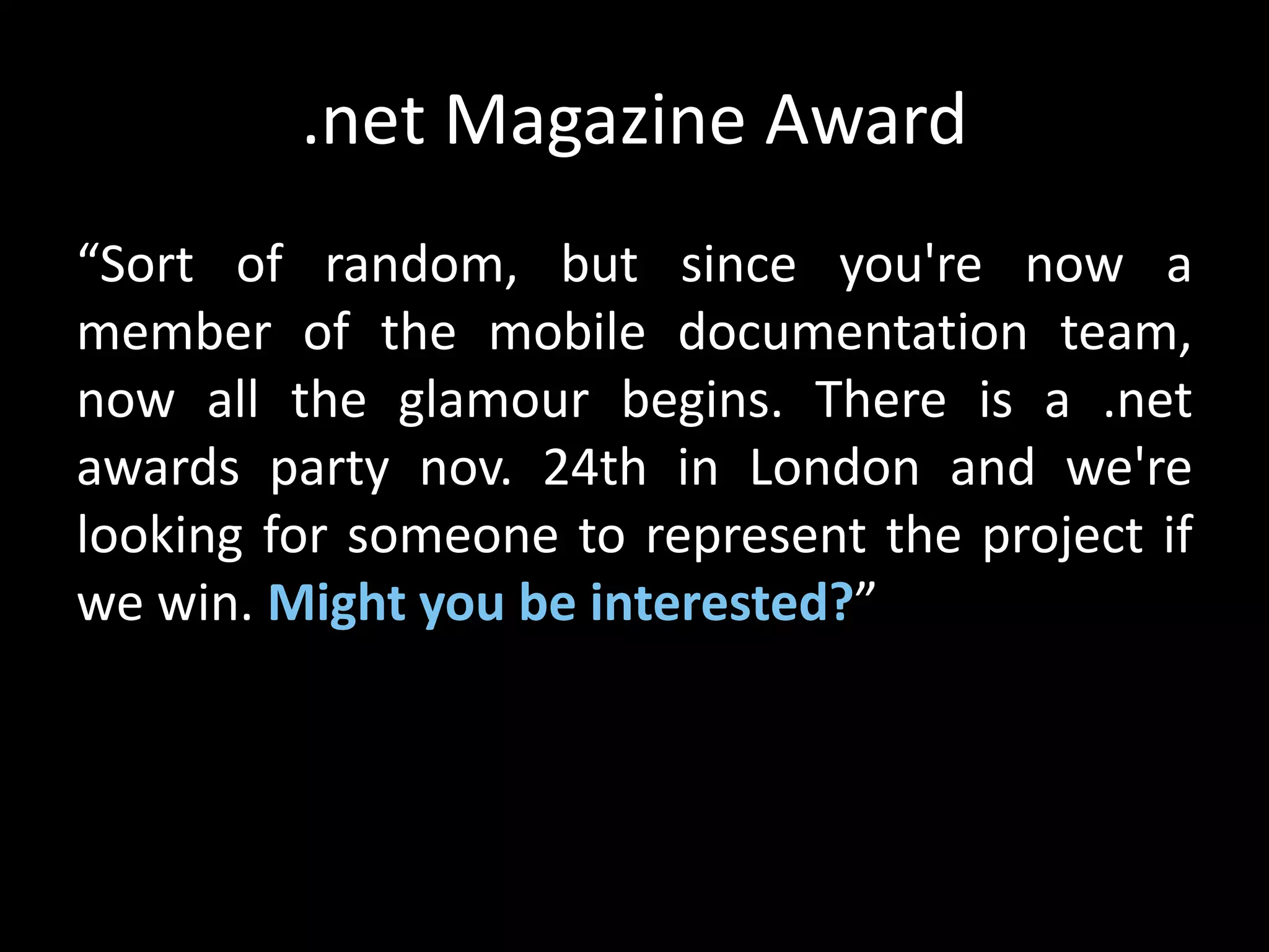 .net Magazine Award
“Sort of random, but since you're now a
member of the mobile documentation team,
now all the glamour begins. There is a .net
awards party nov. 24th in London and we're
looking for someone to represent the project if
we win. Might you be interested?”
 