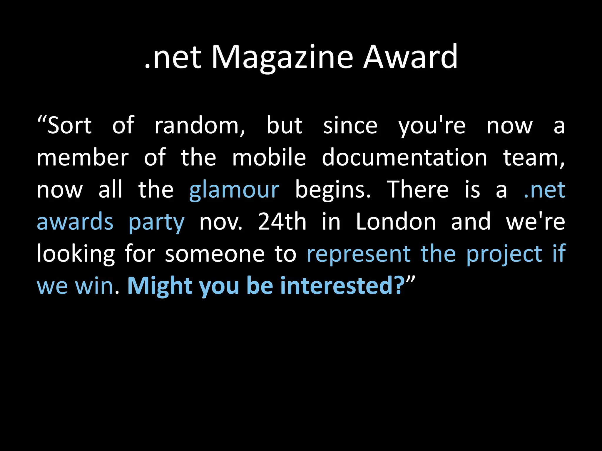 .net Magazine Award
“Sort of random, but since you're now a
member of the mobile documentation team,
now all the glamour begins. There is a .net
awards party nov. 24th in London and we're
looking for someone to represent the project if
we win. Might you be interested?”
 