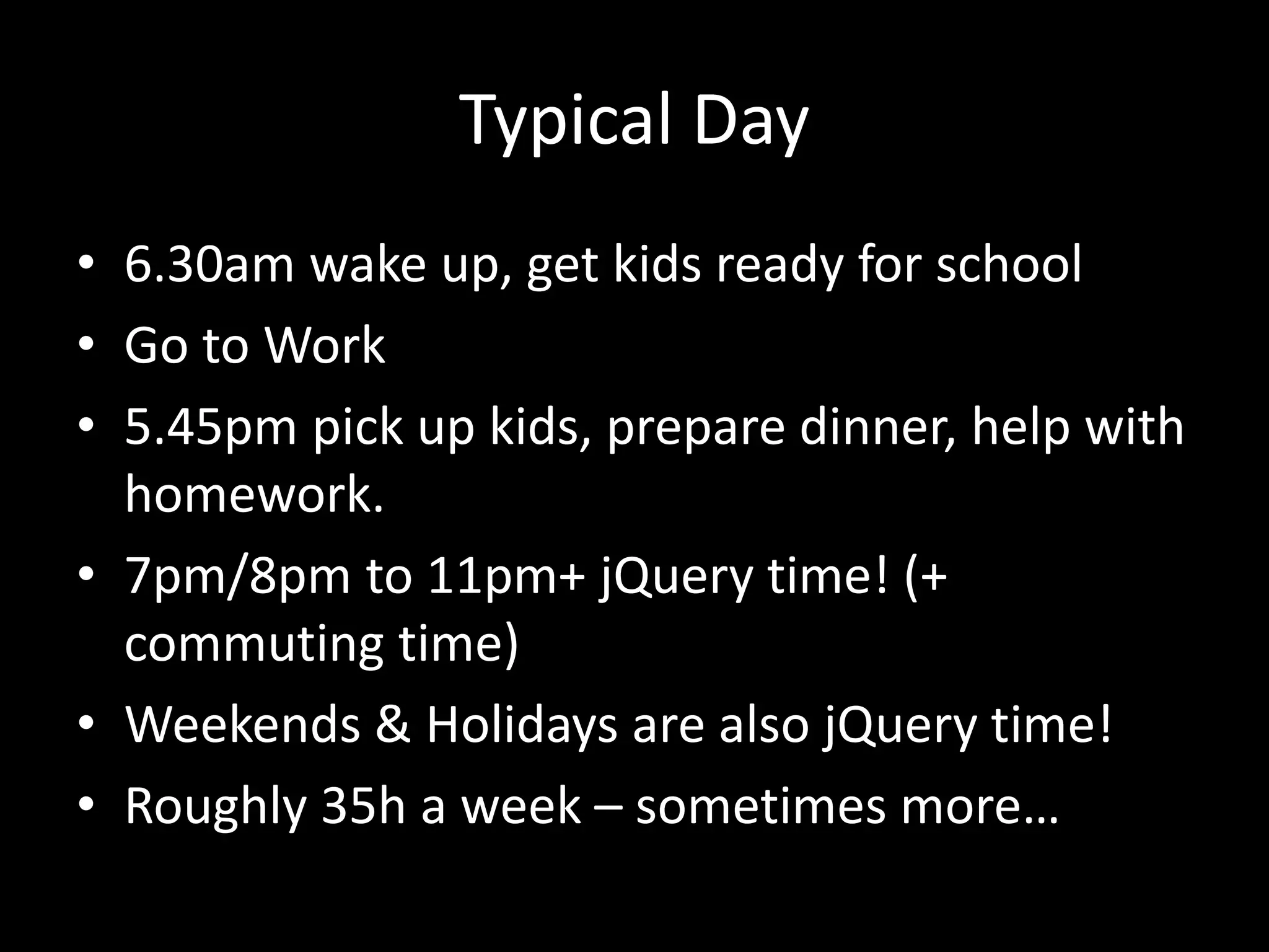 Typical Day
• 6.30am wake up, get kids ready for school
• Go to Work
• 5.45pm pick up kids, prepare dinner, help with
homework.
• 7pm/8pm to 11pm+ jQuery time! (+
commuting time)
• Weekends & Holidays are also jQuery time!
• Roughly 35h a week – sometimes more…
 
