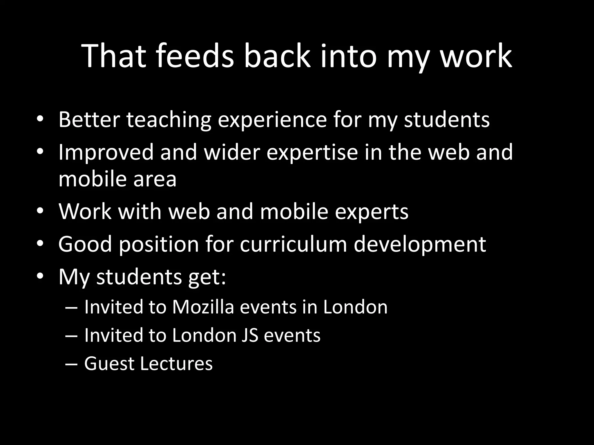 That feeds back into my work
• Better teaching experience for my students
• Improved and wider expertise in the web and
mobile area
• Work with web and mobile experts
• Good position for curriculum development
• My students get:
– Invited to Mozilla events in London
– Invited to London JS events
– Guest Lectures
 