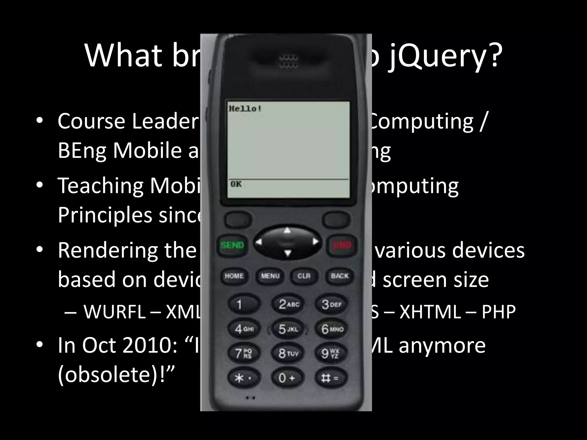 What brought me to jQuery?
• Course Leader for BSc Internet Computing /
BEng Mobile and Web Computing
• Teaching Mobile UI & Mobile Computing
Principles since Sept 2005…
• Rendering the same content on various devices
based on device capabilities and screen size
– WURFL – XML – XSLT – WML – CSS – XHTML – PHP
• In Oct 2010: “I cannot teach WML anymore
(obsolete)!”
 