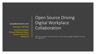 Open Source Driving
Digital Workplace
Collaboration
NOTE: Many images in this ppt are taken off public domain (google images) for use under
fair usage policy
sanjay@astiostech.com
Astiostech Sdn Bhd
Komunity Sumber
Terbuka Malaysia (Open
Source Community
Malaysia)
 