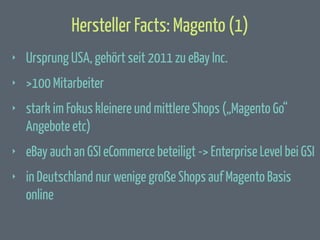 Hersteller Facts: Magento (1)
‣

Ursprung USA, gehört seit 2011 zu eBay Inc.

‣

>100 Mitarbeiter

‣

stark im Fokus kleinere und mittlere Shops („Magento Go“
Angebote etc)

‣

eBay auch an GSI eCommerce beteiligt -> Enterprise Level bei GSI

‣

in Deutschland nur wenige große Shops auf Magento Basis
online

 