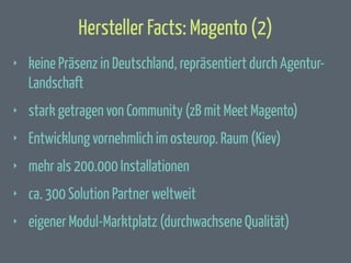 Hersteller Facts: Magento (2)
‣

keine Präsenz in Deutschland, repräsentiert durch AgenturLandschaft

‣

stark getragen von Community (zB mit Meet Magento)

‣

Entwicklung vornehmlich im osteurop. Raum (Kiev)

‣

mehr als 200.000 Installationen

‣

ca. 300 Solution Partner weltweit

‣

eigener Modul-Marktplatz (durchwachsene Qualität)

 