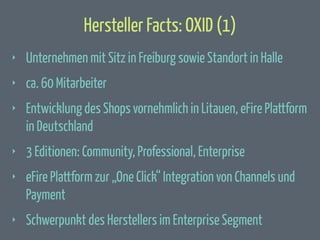 Hersteller Facts: OXID (1)
‣

Unternehmen mit Sitz in Freiburg sowie Standort in Halle

‣

ca. 60 Mitarbeiter

‣

Entwicklung des Shops vornehmlich in Litauen, eFire Plattform
in Deutschland

‣

3 Editionen: Community, Professional, Enterprise

‣

eFire Plattform zur „One Click“ Integration von Channels und
Payment

‣

Schwerpunkt des Herstellers im Enterprise Segment

 