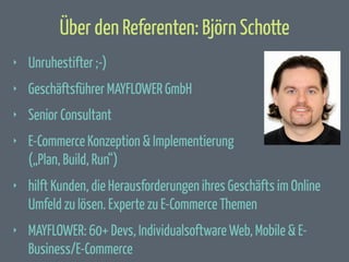 Über den Referenten: Björn Schotte
‣

Unruhestifter ;-)

‣

Geschäftsführer MAYFLOWER GmbH

‣

Senior Consultant

‣

E-Commerce Konzeption & Implementierung
(„Plan, Build, Run“)

‣

hilft Kunden, die Herausforderungen ihres Geschäfts im Online
Umfeld zu lösen. Experte zu E-Commerce Themen

‣

MAYFLOWER: 60+ Devs, Individualsoftware Web, Mobile & EBusiness/E-Commerce

 