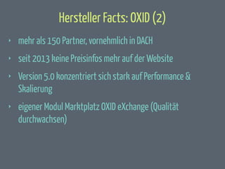 Hersteller Facts: OXID (2)
‣

mehr als 150 Partner, vornehmlich in DACH

‣

seit 2013 keine Preisinfos mehr auf der Website

‣

Version 5.0 konzentriert sich stark auf Performance &
Skalierung

‣

eigener Modul Marktplatz OXID eXchange (Qualität
durchwachsen)

 