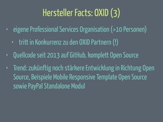 Hersteller Facts: OXID (3)
‣

eigene Professional Services Organisation (>10 Personen)
‣

tritt in Konkurrenz zu den OXID Partnern (!)

‣

Quellcode seit 2013 auf GitHub, komplett Open Source

‣

Trend: zukünftig noch stärkere Entwicklung in Richtung Open
Source, Beispiele Mobile Responsive Template Open Source
sowie PayPal Standalone Modul

 