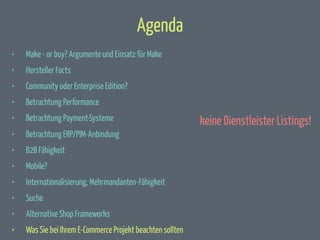 Agenda
‣

Make - or buy? Argumente und Einsatz für Make

‣

Hersteller Facts

‣

Community oder Enterprise Edition?

‣

Betrachtung Performance

‣

Betrachtung Payment-Systeme

‣

Betrachtung ERP/PIM-Anbindung

‣

B2B Fähigkeit

‣

Mobile?

‣

Internationalisierung, Mehrmandanten-Fähigkeit

‣

Suche

‣

Alternative Shop Frameworks

‣

Was Sie bei Ihrem E-Commerce Projekt beachten sollten

keine Dienstleister Listings!

 