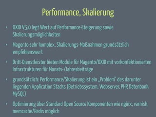 Performance, Skalierung
‣

OXID V5.0 legt Wert auf Performance-Steigerung sowie
Skalierungsmöglichkeiten

‣

Magento sehr komplex, Skalierungs-Maßnahmen grundsätzlich
empfehlenswert

‣

Dritt-Dienstleister bieten Module für Magento/OXID mit vorkonfektionierten
Infrastrukturen für Monats-/Jahresbeiträge

‣

grundsätzlich: Performance/Skalierung ist ein „Problem“ des darunter
liegenden Application Stacks (Betriebssystem, Webserver, PHP, Datenbank
MySQL)

‣

Optimierung über Standard Open Source Komponenten wie nginx, varnish,
memcache/Redis möglich

 