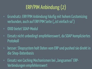 ERP/PIM Anbindung (2)
‣

Grundsatz: ERP/PIM Anbindung häufig mit hohem Customizing
verbunden, auch auf ERP/PIM Seite („ist einfach so“)

‣

OXID bietet SOAP-Modul

‣

Einsatz nicht unbedingt empfehlenswert, da SOAP kompliziertes
Protokoll

‣

besser: Shopsystem holt Daten vom ERP und pushed sie direkt in
die Shop-Datenbasis

‣

Einsatz von Caching Mechanismen bei „langsamen“ ERPVerbindungen empfehlenswert

 