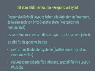 mit dem Tablet einkaufen - Responsive Layout
‣

Responsive Default Layouts haben alle Anbieter im Programm,
teilweise auch von Dritt-Dienstleistern (kostenlos wie
kommerziell)

‣

es kann Sinn machen, auf diesen Layouts aufzusetzen, jedoch:

‣

es gibt für Responsive Design
‣

viele offene Baukastensysteme (twitter Bootstrap ist nur
eines von vielen)

‣

viel Anpassungsbedarf ist inhärent, speziell für Ihre LayoutWünsche

 
