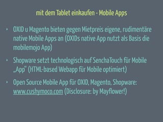 mit dem Tablet einkaufen - Mobile Apps
‣

OXID u Magento bieten gegen Mietpreis eigene, rudimentäre
native Mobile Apps an (OXIDs native App nutzt als Basis die
mobilemojo App)

‣

Shopware setzt technologisch auf SenchaTouch für Mobile
„App“ (HTML-based Webapp für Mobile optimiert)

‣

Open Source Mobile App für OXID, Magento, Shopware:
www.cushymoco.com (Disclosure: by Mayflower!)

 
