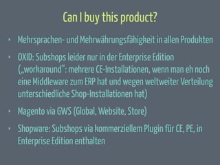 Can I buy this product?
‣

Mehrsprachen- und Mehrwährungsfähigkeit in allen Produkten

‣

OXID: Subshops leider nur in der Enterprise Edition
(„workaround“: mehrere CE-Installationen, wenn man eh noch
eine Middleware zum ERP hat und wegen weltweiter Verteilung
unterschiedliche Shop-Installationen hat)

‣

Magento via GWS (Global, Website, Store)

‣

Shopware: Subshops via kommerziellem Plugin für CE, PE, in
Enterprise Edition enthalten

 