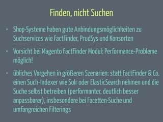 Finden, nicht Suchen
‣

Shop-Systeme haben gute Anbindungsmöglichkeiten zu
Suchservices wie FactFinder, PrudSys und Konsorten

‣

Vorsicht bei Magento FactFinder Modul: Performance-Probleme
möglich!

‣

übliches Vorgehen in größeren Szenarien: statt FactFinder & Co.
einen Such-Indexer wie Solr oder ElasticSearch nehmen und die
Suche selbst betreiben (performanter, deutlich besser
anpassbarer), insbesondere bei Facetten-Suche und
umfangreichen Filterings

 