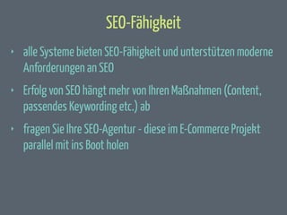 SEO-Fähigkeit
‣

alle Systeme bieten SEO-Fähigkeit und unterstützen moderne
Anforderungen an SEO

‣

Erfolg von SEO hängt mehr von Ihren Maßnahmen (Content,
passendes Keywording etc.) ab

‣

fragen Sie Ihre SEO-Agentur - diese im E-Commerce Projekt
parallel mit ins Boot holen

 