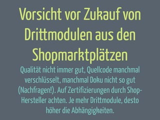 Vorsicht vor Zukauf von
Drittmodulen aus den
Shopmarktplätzen
Qualität nicht immer gut, Quellcode manchmal
verschlüsselt, manchmal Doku nicht so gut
(Nachfragen!). Auf Zertifizierungen durch ShopHersteller achten. Je mehr Drittmodule, desto
höher die Abhängigkeiten.

 