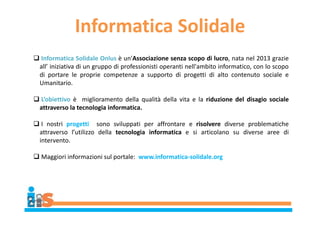 Informatica Solidale
 Informatica Solidale Onlus è un'Associazione senza scopo di lucro, nata nel 2013 grazie
all’ iniziativa di un gruppo di professionisti operanti nell'ambito informatico, con lo scopo
di portare le proprie competenze a supporto di progetti di alto contenuto sociale e
Umanitario.
 L’obiettivo è miglioramento della qualità della vita e la riduzione del disagio sociale
attraverso la tecnologia informatica.
 I nostri progetti sono sviluppati per affrontare e risolvere diverse problematiche
attraverso l’utilizzo della tecnologia informatica e si articolano su diverse aree di
intervento.
 Maggiori informazioni sul portale: www.informatica-solidale.org
 