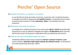 Perche’ Open Source
 Sviluppo Comunitario: un modello e un esempio
In una Società che tende ad isolare le persone, e premiare solo i risultati di business,
lo sviluppo comunitario rappresenta un modello virtuoso, e la dimostrazione di come
si possa lavorare insieme in modo costruttivo, libero, e con obiettivi non solo
economici.
 Affidabilità e continuità nel software
Lo sviluppo di un software da parte di una community riduce il rischio di perdita della
conoscenza (in caso di software sviluppato da singoli) o di dipendenza dalle necessità
del fornitore (costi che fluttuano in dipendenza del suo andamento economico).
 Riduzione dei costi e dei problemi legati alle licenze
Installando software open source si possono azzerare i costi per le licenze, e non
essere costretti a dipendere dalle regole imposte dai software vendor sia all’acquisto
che nello spostamento dei propri sistemi.
 