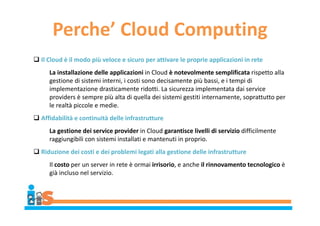 Perche’ Cloud Computing
 Il Cloud è il modo più veloce e sicuro per attivare le proprie applicazioni in rete
La installazione delle applicazioni in Cloud è notevolmente semplificata rispetto alla
gestione di sistemi interni, i costi sono decisamente più bassi, e i tempi di
implementazione drasticamente ridotti. La sicurezza implementata dai service
providers è sempre più alta di quella dei sistemi gestiti internamente, soprattutto per
le realtà piccole e medie.
 Affidabilità e continuità delle infrastrutture
La gestione dei service provider in Cloud garantisce livelli di servizio difficilmente
raggiungibili con sistemi installati e mantenuti in proprio.
 Riduzione dei costi e dei problemi legati alla gestione delle infrastrutture
Il costo per un server in rete è ormai irrisorio, e anche il rinnovamento tecnologico è
già incluso nel servizio.
 