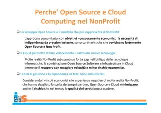 Perche’ Open Source e Cloud
Computing nel NonProfit
 Lo Sviluppo Open Source è il modello che più rappresenta il NonProfit
L’approccio comunitario, con obiettivi non puramente economici, la necessità di
indipendenza da pressioni esterne, sono caratteristiche che avvicinano fortemente
Open Source e Non Profit.
 Il Cloud permette di fare velocemente il salto alle nuove tecnologie
Molte realtà NonProfit subiscono un forte gap nell’utilizzo delle tecnologie
informatiche, la combinazione Open Source Software e Infrastrutture in Cloud
permette il recupero con maggiore velocità e minor rischio economico.
 I costi di gestione e la dipendenza da terzi sono minimizzati
Considerando i vincoli economici e le esperienze negative di molte realtà NonProfit,
che hanno sbagliato la scelta dei propri partner, Open Source e Cloud minimizzano
anche il rischio che nel tempo la qualità dei servizi possa scadere.
 