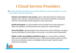 I Cloud Service Providers
 La scelta del Service Provider e del servizio in Cloud è un passo importante, e ci sono
alcuni fattori chiave da considerare
Valutare costi evidenti e costi nascosti: spesso nelle informazioni di vendita sono
riportati i costi solo per i componenti base, nel confronto tra offerte è necessario
verificare l’insieme delle proprie esigenze e il loro costo totale.
Qualità del supporto: in caso di problemi alcuni provider sono molto preparati e
veloci nel rispondere, altri decisamente più «burocratici e iperstrutturati» .
Scarsa Flessibilità: I grandi provider hanno infrastrutture molto sofisticate, ma spesso
nessuna flessibilità nei servizi offerti o nel costi (p.e. non fanno sconti al NonProfit).
Meglio i vendor che prediligono piattaforme open: se si vuole utilizzare software
open source la piattaforma naturale è Linux. L’offerta dei provider in genere è molto
vasta ma ci vuole poco a capire se prediligono soluzioni open rispetto a quelle
proprietarie (o proprie).
 