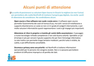 Alcuni punti di attenzione
 La scelta di posizionarsi su soluzioni Open Source in Cloud è la migliore (se non l’unica)
per permettere alle realtà NonProfit di risolvere il proprio gap digitale, ma anche punti
di attenzione da considerare. Ne condividiamo alcuni:
Open source e free software non vuole «costo zero»: il software open source
permette l’azzeramento dei costi di licenza d’uso, ma tutti i servizi di installazione e
supporto diventeranno un costo se non si è in grado di svolgerli internamente, e per
molte soluzioni informatiche questi rappresentano i costi e gli impegni più importanti.
Attenzione al «fare in proprio» o tramite gli «amici della associazione»: il passaggio
a nuove tecnologie richiede competenze e non solo buona volontà. Spendete un po’
di tempo in più per cercare il giusto supporto che per fare il bricolage informatico.
La rete inoltre non permette troppi tentativi maldestri, perché tutto è visibile, da
subito, e poi difficilmente cancellabile.
Sicurezza e privacy sono una priorità: nel NonProfit si trattano informazioni
ipersensibili per le persone che vengono aiutate. Non ci si possono permettere
problemi di diffusione impropria o di perdita dei dati.
 