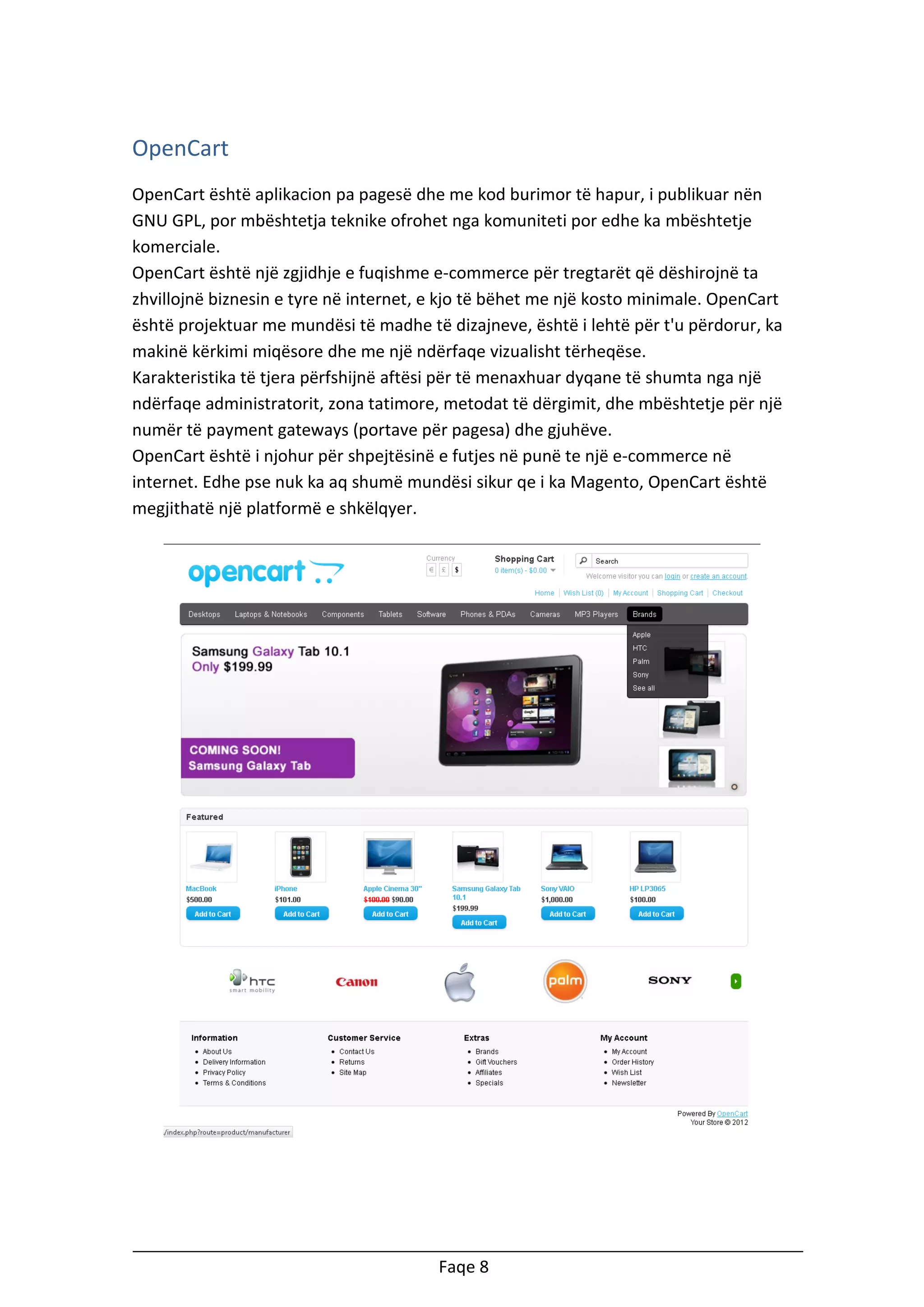 OpenCart
OpenCart është aplikacion pa pagesë dhe me kod burimor të hapur, i publikuar nën
GNU GPL, por mbështetja teknike ofrohet nga komuniteti por edhe ka mbështetje
komerciale.
OpenCart është një zgjidhje e fuqishme e-commerce për tregtarët që dëshirojnë ta
zhvillojnë biznesin e tyre në internet, e kjo të bëhet me një kosto minimale. OpenCart
është projektuar me mundësi të madhe të dizajneve, është i lehtë për t'u përdorur, ka
makinë kërkimi miqësore dhe me një ndërfaqe vizualisht tërheqëse.
Karakteristika të tjera përfshijnë aftësi për të menaxhuar dyqane të shumta nga një
ndërfaqe administratorit, zona tatimore, metodat të dërgimit, dhe mbështetje për një
numër të payment gateways (portave për pagesa) dhe gjuhëve.
OpenCart është i njohur për shpejtësinë e futjes në punë te një e-commerce në
internet. Edhe pse nuk ka aq shumë mundësi sikur qe i ka Magento, OpenCart është
megjithatë një platformë e shkëlqyer.

Faqe 8

 