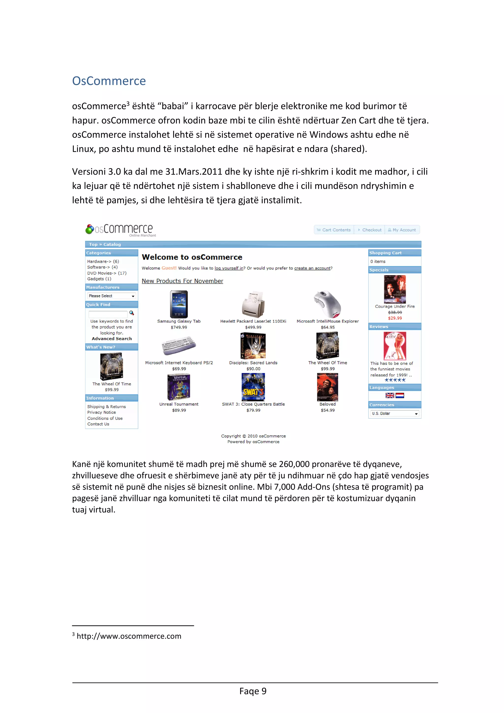 OsCommerce
osCommerce3 është “babai” i karrocave për blerje elektronike me kod burimor të
hapur. osCommerce ofron kodin baze mbi te cilin është ndërtuar Zen Cart dhe të tjera.
osCommerce instalohet lehtë si në sistemet operative në Windows ashtu edhe në
Linux, po ashtu mund të instalohet edhe në hapësirat e ndara (shared).
Versioni 3.0 ka dal me 31.Mars.2011 dhe ky ishte një ri-shkrim i kodit me madhor, i cili
ka lejuar që të ndërtohet një sistem i shablloneve dhe i cili mundëson ndryshimin e
lehtë të pamjes, si dhe lehtësira të tjera gjatë instalimit.

Kanë një komunitet shumë të madh prej më shumë se 260,000 pronarëve të dyqaneve,
zhvillueseve dhe ofruesit e shërbimeve janë aty për të ju ndihmuar në çdo hap gjatë vendosjes
së sistemit në punë dhe nisjes së biznesit online. Mbi 7,000 Add-Ons (shtesa të programit) pa
pagesë janë zhvilluar nga komuniteti të cilat mund të përdoren për të kostumizuar dyqanin
tuaj virtual.

3

http://www.oscommerce.com

Faqe 9

 