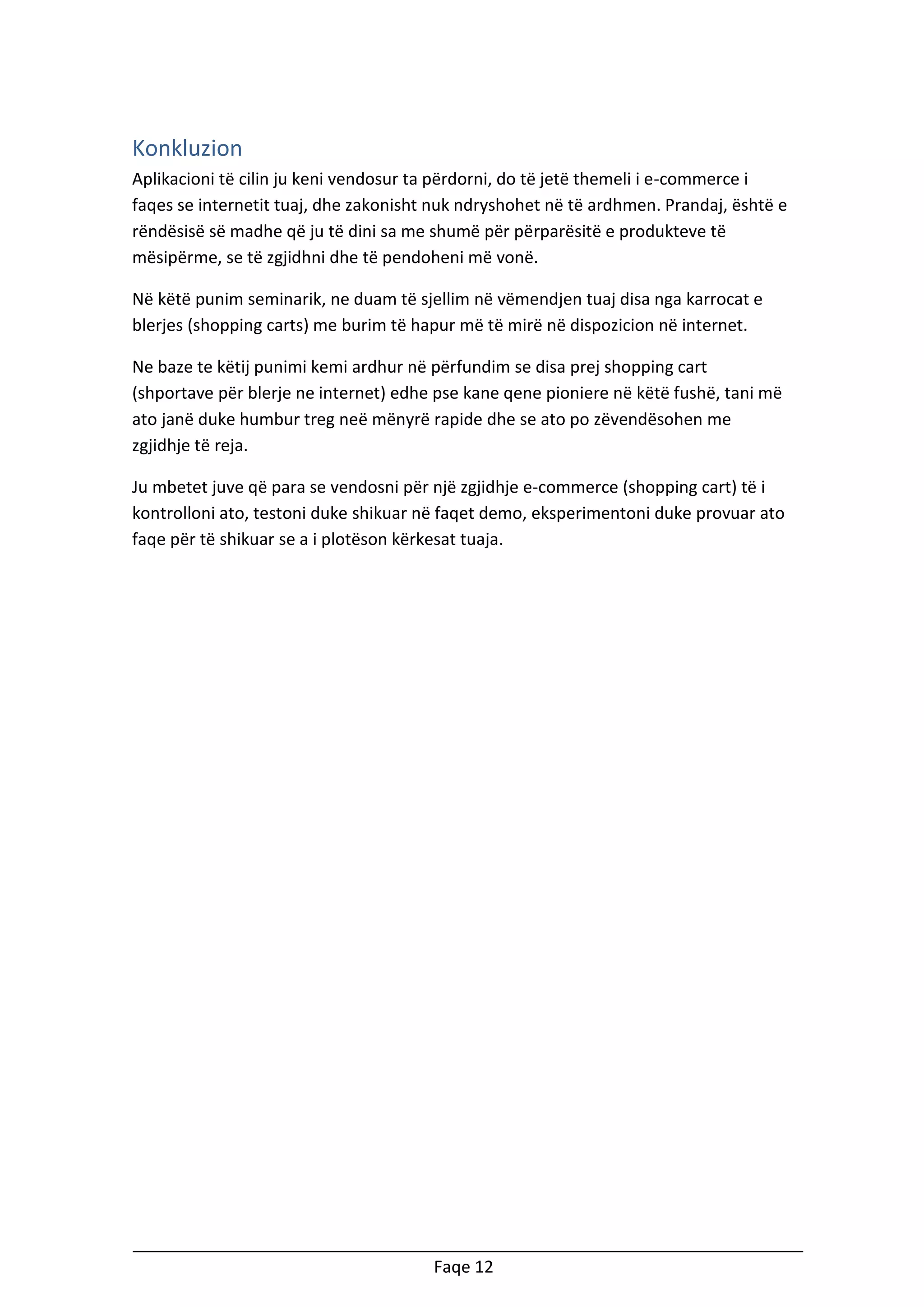 Konkluzion
Aplikacioni të cilin ju keni vendosur ta përdorni, do të jetë themeli i e-commerce i
faqes se internetit tuaj, dhe zakonisht nuk ndryshohet në të ardhmen. Prandaj, është e
rëndësisë së madhe që ju të dini sa me shumë për përparësitë e produkteve të
mësipërme, se të zgjidhni dhe të pendoheni më vonë.
Në këtë punim seminarik, ne duam të sjellim në vëmendjen tuaj disa nga karrocat e
blerjes (shopping carts) me burim të hapur më të mirë në dispozicion në internet.
Ne baze te këtij punimi kemi ardhur në përfundim se disa prej shopping cart
(shportave për blerje ne internet) edhe pse kane qene pioniere në këtë fushë, tani më
ato janë duke humbur treg neë mënyrë rapide dhe se ato po zëvendësohen me
zgjidhje të reja.
Ju mbetet juve që para se vendosni për një zgjidhje e-commerce (shopping cart) të i
kontrolloni ato, testoni duke shikuar në faqet demo, eksperimentoni duke provuar ato
faqe për të shikuar se a i plotëson kërkesat tuaja.

Faqe 12

 