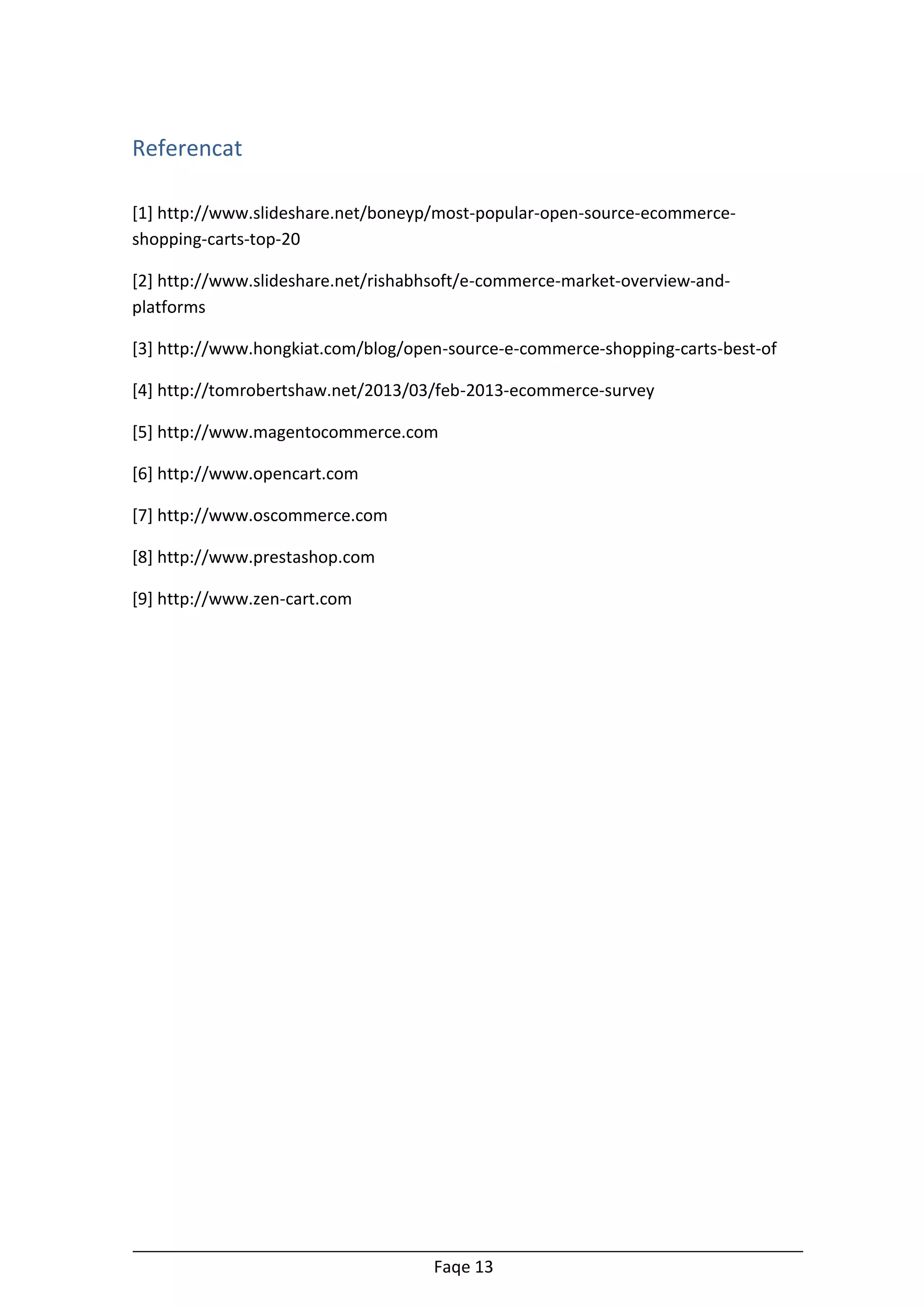 Referencat
[1] http://www.slideshare.net/boneyp/most-popular-open-source-ecommerceshopping-carts-top-20
[2] http://www.slideshare.net/rishabhsoft/e-commerce-market-overview-andplatforms
[3] http://www.hongkiat.com/blog/open-source-e-commerce-shopping-carts-best-of
[4] http://tomrobertshaw.net/2013/03/feb-2013-ecommerce-survey
[5] http://www.magentocommerce.com
[6] http://www.opencart.com
[7] http://www.oscommerce.com
[8] http://www.prestashop.com
[9] http://www.zen-cart.com

Faqe 13

 